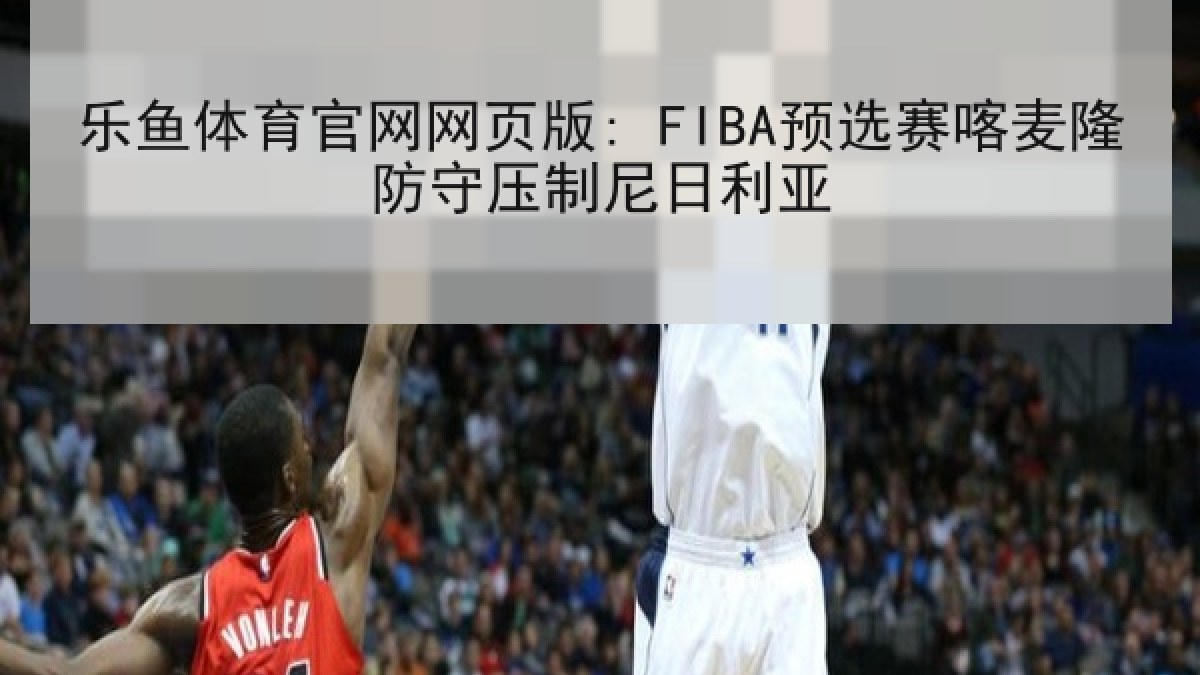乐鱼体育官网网页版: FIBA预选赛喀麦隆防守压制尼日利亚