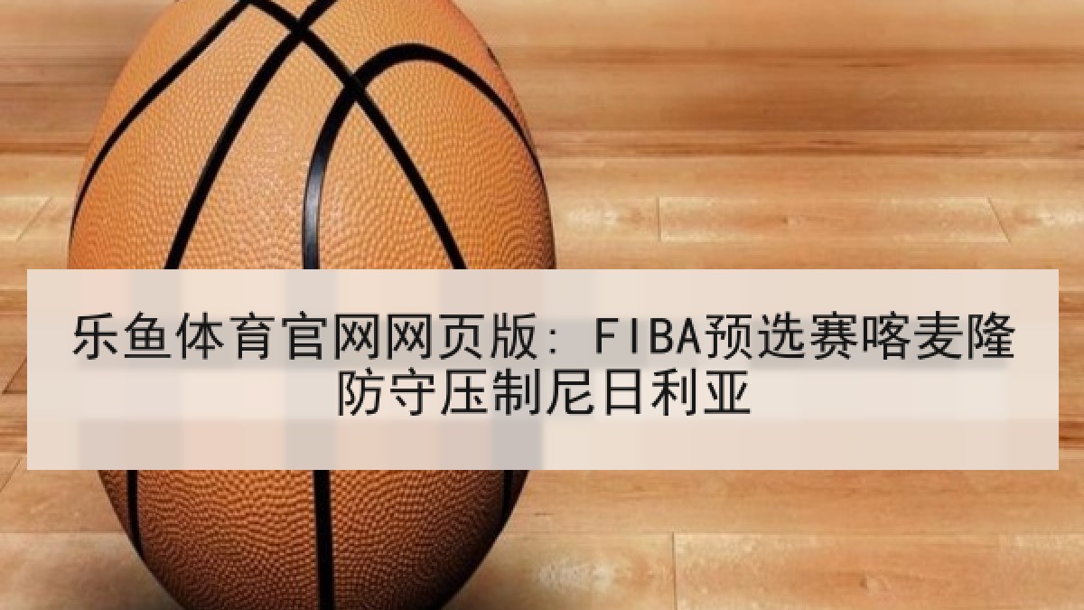 乐鱼体育官网网页版: FIBA预选赛喀麦隆防守压制尼日利亚