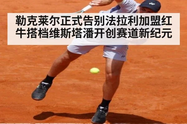勒克莱尔正式告别法拉利加盟红牛搭档维斯塔潘开创赛道新纪元